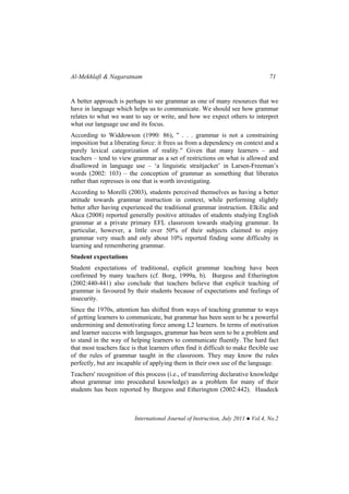Al-Mekhlafi & Nagaratnam 71
International Journal of Instruction, July 2011 ● Vol.4, No.2
A better approach is perhaps to see grammar as one of many resources that we
have in language which helps us to communicate. We should see how grammar
relates to what we want to say or write, and how we expect others to interpret
what our language use and its focus.
According to Widdowson (1990: 86), " . . . grammar is not a constraining
imposition but a liberating force: it frees us from a dependency on context and a
purely lexical categorization of reality." Given that many learners – and
teachers – tend to view grammar as a set of restrictions on what is allowed and
disallowed in language use – ‘a linguistic straitjacket’ in Larsen-Freeman’s
words (2002: 103) – the conception of grammar as something that liberates
rather than represses is one that is worth investigating.
According to Morelli (2003), students perceived themselves as having a better
attitude towards grammar instruction in context, while performing slightly
better after having experienced the traditional grammar instruction. Elkilic and
Akca (2008) reported generally positive attitudes of students studying English
grammar at a private primary EFL classroom towards studying grammar. In
particular, however, a little over 50% of their subjects claimed to enjoy
grammar very much and only about 10% reported finding some difficulty in
learning and remembering grammar.
Student expectations
Student expectations of traditional, explicit grammar teaching have been
confirmed by many teachers (cf. Borg, 1999a, b). Burgess and Etherington
(2002:440-441) also conclude that teachers believe that explicit teaching of
grammar is favoured by their students because of expectations and feelings of
insecurity.
Since the 1970s, attention has shifted from ways of teaching grammar to ways
of getting learners to communicate, but grammar has been seen to be a powerful
undermining and demotivating force among L2 learners. In terms of motivation
and learner success with languages, grammar has been seen to be a problem and
to stand in the way of helping learners to communicate fluently. The hard fact
that most teachers face is that learners often find it difficult to make flexible use
of the rules of grammar taught in the classroom. They may know the rules
perfectly, but are incapable of applying them in their own use of the language.
Teachers' recognition of this process (i.e., of transferring declarative knowledge
about grammar into procedural knowledge) as a problem for many of their
students has been reported by Burgess and Etherington (2002:442). Haudeck
 
