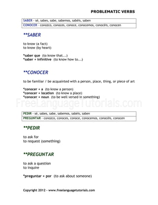 FreeLanguageTutorials.com
PROBLEMATIC VERBS
Copyright 2012 – www.freelanguagetutorials.com
SABER - sé, sabes, sabe, sabemos, sabéis, saben
CONOCER – conozco, conoces, conoce, conocemos, conocéis, conocen
f
**SABER
to know (a fact)
to know (by heart)
*saber que (to know that...)
*saber + infinitive (to know how to...)
**CONOCER
to be familiar / be acquainted with a person, place, thing, or piece of art
*conocer + a (to know a person)
*conocer + location (to know a place)
*conocer + noun (to be well versed in something)
PEDIR - sé, sabes, sabe, sabemos, sabéis, saben
PREGUNTAR – conozco, conoces, conoce, conocemos, conocéis, conocen
**PEDIR
to ask for
to request (something)
**PREGUNTAR
to ask a question
to inquire
*preguntar + por (to ask about someone)
 