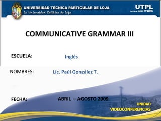 ESCUELA : NOMBRES: COMMUNICATIVE GRAMMAR III  FECHA: Lic. Paúl González T. ABRIL  – AGOSTO 2009 Inglés 
