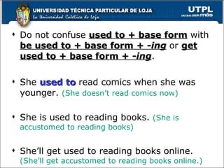 Do not confuse  used to + base form   with  be used to + base form +  -ing   or  get used to + base form +  -ing . She  used to  read comics when she was younger.  (She doesn’t read comics now) She is used to reading books.  (She is accustomed to reading books) She’ll get used to reading books online.  (She’ll get accustomed to reading books online.) 