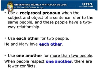 Use a  reciprocal pronoun  when the subject and object of a sentence refer to the same people, and these people have a two-way relationship. Use  each other  for  two  people. He and Mary love  each other . Use  one another  for  more than two people . When people respect  one another , there are fewer conflicts. 