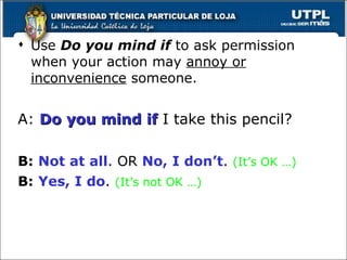 Use  Do you mind if  to ask permission when your action may  annoy or inconvenience  someone.  A:  Do you mind if  I take this pencil? B:   Not at all . OR  No, I don’t .  (It’s OK …) B:   Yes, I do .  (It’s not OK …) 