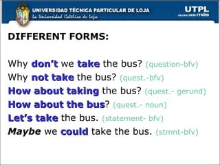 DIFFERENT FORMS:  Why  don’t  we  take  the bus?  (question-bfv) Why  not take  the bus?  (quest.-bfv) How about taking  the bus?  (quest.- gerund) How about the bus ?  (quest.- noun) Let’s take  the bus.  (statement- bfv) Maybe  we  could  take the bus.  (stmnt-bfv) 