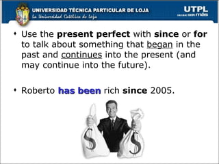 Use the  present perfect  with  since  or  for  to talk about something that  began  in the past and  continues  into the present (and may continue into the future). Roberto  has been  rich  since  2005. 