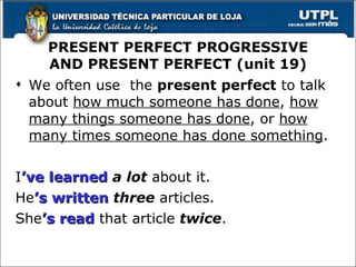 We often use  the  present perfect  to talk about  how much someone has done ,  how many things someone has done , or  how many times someone has done something . I ’ve   learned   a lot  about it. He ’s   written   three  articles. She ’s   read  that article  twice . PRESENT PERFECT PROGRESSIVE AND PRESENT PERFECT (unit 19) 