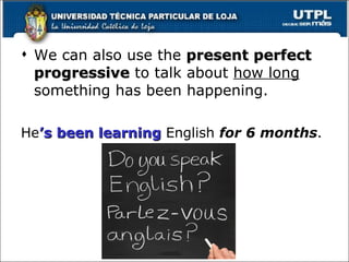 We can also use the  present perfect progressive  to talk about  how long  something has been happening. He ’s   been learning  English  for 6 months . 