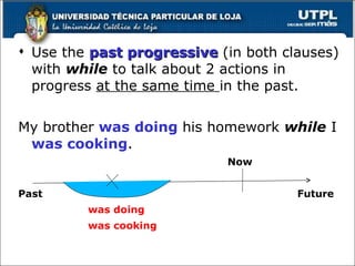 Use the  past progressive  (in both clauses) with  while  to talk about 2 actions in progress  at the same time  in the past. My brother  was   doing  his homework  while  I  was cooking .     Now Past Future was doing was cooking 