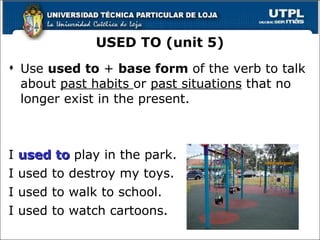 Use  used to  +  base form  of the verb to talk about  past habits  or  past situations  that no longer exist in the present. I  used to  play in the park. I used to destroy my toys. I used to walk to school. I used to watch cartoons. USED TO (unit 5) 