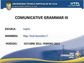 ESCUELA : NOMBRES: COMUNICATIVE GRAMMAR III  PERÍODO: Mgs. Paúl González T. OCTUBRE 2011- FEBRERO 2012 Inglés 