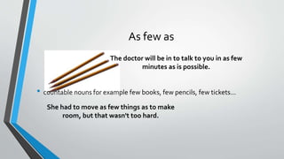 As few as
• countable nouns for example few books, few pencils, few tickets...
The doctor will be in to talk to you in as few
minutes as is possible.
She had to move as few things as to make
room, but that wasn't too hard.
 