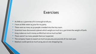 Exercises
• As little as 2 grammes of it is enough to kill you.
• I have as little water as juice for my party.
• There were as many as 50 people crowded into the tiny room.
• Scientists have discovered a planet which weighs as much as 2,500 times the weight of Earth.
• Greg makes as much money as Mick but not as much as Neil
• There weren’t as many people there as I expected.
• The company hopes to export as much as 500,000,000 pounds of rice next year.
• Madison could spend as much as $5,000 on one shopping trip.
 
