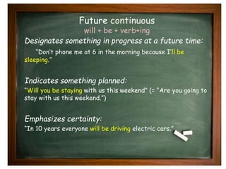 Future continuous 
will + be + verb+ing 
Designates something in progress at a future time: 
“Don’t phone me at 6 in the morning because I’ll be 
sleeping.” 
Indicates something planned: 
“Will you be staying with us this weekend” (= “Are you going to 
stay with us this weekend.”) 
Emphasizes certainty: 
“In 10 years everyone will be driving electric cars.” 
 