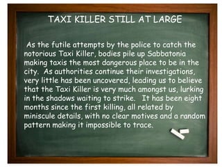 TAXI KILLER STILL AT LARGE 
As the futile attempts by the police to catch the 
notorious Taxi Killer, bodies pile up Sabbatonia 
making taxis the most dangerous place to be in the 
city. As authorities continue their investigations, 
very little has been uncovered, leading us to believe 
that the Taxi Killer is very much amongst us, lurking 
in the shadows waiting to strike. It has been eight 
months since the first killing, all related by 
miniscule details, with no clear motives and a random 
pattern making it impossible to trace. 
