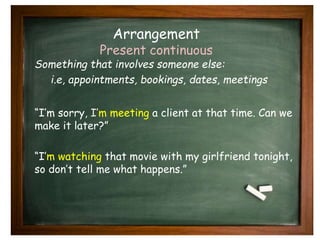 Arrangement 
Present continuous 
Something that involves someone else: 
i.e, appointments, bookings, dates, meetings 
“I’m sorry, I’m meeting a client at that time. Can we 
make it later?” 
“I’m watching that movie with my girlfriend tonight, 
so don’t tell me what happens.” 
 