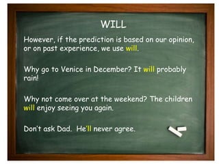 WILL 
However, if the prediction is based on our opinion, 
or on past experience, we use will. 
Why go to Venice in December? It will probably 
rain! 
Why not come over at the weekend? The children 
will enjoy seeing you again. 
Don’t ask Dad. He’ll never agree. 
 