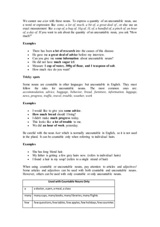We cannot use a/an with these nouns. To express a quantity of an uncountable noun, use
a word or expression like some, a lot of, much, a bit of, a great deal of , or else use an
exact measurement like a cup of, a bag of, 1kg of, 1L of, a handful of, a pinch of, an hour
of, a day of. If you want to ask about the quantity of an uncountable noun, you ask "How
much?"
Examples
 There has been a lot of research into the causes of this disease.
 He gave me a great deal of advice before my interview.
 Can you give me some information about uncountable nouns?
 He did not have much sugar left.
 Measure 1 cup of water, 300g of flour, and 1 teaspoon of salt.
 How much rice do you want?
Tricky spots
Some nouns are countable in other languages but uncountable in English. They must
follow the rules for uncountable nouns. The most common ones are:
accommodation, advice, baggage, behavior, bread, furniture, information, luggage,
news, progress, traffic, travel, trouble, weather, work
Examples
 I would like to give you some advice.
 How much bread should I bring?
 I didn't make much progress today.
 This looks like a lot of trouble to me.
 We did an hour of work yesterday.
Be careful with the noun hair which is normally uncountable in English, so it is not used
in the plural. It can be countable only when referring to individual hairs.
Examples
 She has long blond hair.
 My father is getting a few grey hairs now. (refers to individual hairs)
 I found a hair in my soup! (refers to a single strand of hair)
When using countable or uncountable nouns, pay attention to articles and adjectives!
Some articles and adjectives can be used with both countable and uncountable nouns.
However, others can be used with only countable or only uncountable nouns.
Used with Countable Nouns Only
a a doctor, a pen,a meal,a class
many manycups, manybooks,manylibraries,many flights
few fewquestions,fewtables,few apples,few holidays,few countries
 