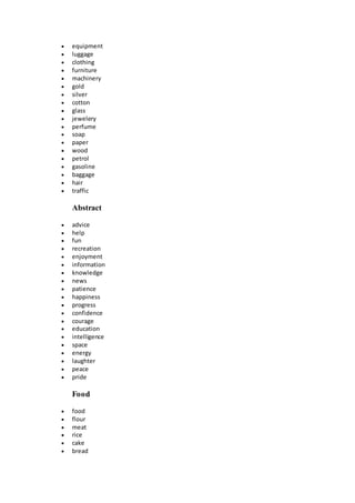  equipment
 luggage
 clothing
 furniture
 machinery
 gold
 silver
 cotton
 glass
 jewelery
 perfume
 soap
 paper
 wood
 petrol
 gasoline
 baggage
 hair
 traffic
Abstract
 advice
 help
 fun
 recreation
 enjoyment
 information
 knowledge
 news
 patience
 happiness
 progress
 confidence
 courage
 education
 intelligence
 space
 energy
 laughter
 peace
 pride
Food
 food
 flour
 meat
 rice
 cake
 bread
 