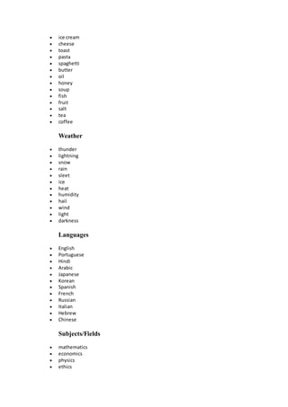  ice cream
 cheese
 toast
 pasta
 spaghetti
 butter
 oil
 honey
 soup
 fish
 fruit
 salt
 tea
 coffee
Weather
 thunder
 lightning
 snow
 rain
 sleet
 ice
 heat
 humidity
 hail
 wind
 light
 darkness
Languages
 English
 Portuguese
 Hindi
 Arabic
 Japanese
 Korean
 Spanish
 French
 Russian
 Italian
 Hebrew
 Chinese
Subjects/Fields
 mathematics
 economics
 physics
 ethics
 