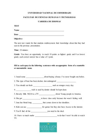UNIVERSIDAD NACIONAL DE CHIMBORAZO
FACULTAD DE CIENCIAS HUMANAS Y TECNOLOGIAS
CARRERA DE IDIOMAS
TEST
Name: ____________________________________________
Date: _____________________________________________
Objective:
The next test i made for that students reinforcement their knowledge about that they had
seen in the previous presentation.
Time: 10 minutes
Grade: You have an opportunity to reach 10 points as highest grade and 0 as lowest
grade; each correct answer has a value of 1 point.
Fill in each space in the following sentences with an appropiate form of a countable
or uncountable noun.
1. I need some __________________ about buying a house. I`ve never bought one before.
2. This type of bear has been declare dan endangered ___________________
3. You should eat fresh ___________________ such as oranges every day.
4. _______________ wich is used by dentist should be kept clean.
5. Beverly Hills 90210 is a TV ________________ about Young people in America.
6. She got __________________ to leave class early because she wasn`t feeling well.
7. Jane has blond long __________ that comes down to her shoulders.
8. Kids can use _______________ for games but they also have Access to the internet.
9. You`ll find all the ________________ you need in the shed.
10. I have so much maths ______________________ to do that I won`t be able to watch
TV.
 