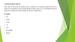 UNCOUNTABLE NOUNS
They may be the names for abstract ideas or qualities or for physical objects that are too
small or too amorphous to be counted (liquids, powders, gases, etc.). Uncountable nouns are
used with a singular verb. They usually do not have a plural form.
Examples
 tea
 sugar
 water
 air
 rice
 knowledge
 beauty
 