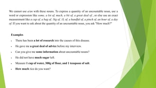 We cannot use a/an with these nouns. To express a quantity of an uncountable noun, use a
word or expression like some, a lot of, much, a bit of, a great deal of , or else use an exact
measurement like a cup of, a bag of, 1kg of, 1L of, a handful of, a pinch of, an hour of, a day
of. If you want to ask about the quantity of an uncountable noun, you ask "How much?"
Examples
 There has been a lot of research into the causes of this disease.
 He gave me a great deal of advice before my interview.
 Can you give me some information about uncountable nouns?
 He did not have much sugar left.
 Measure 1 cup of water, 300g of flour, and 1 teaspoon of salt.
 How much rice do you want?
 