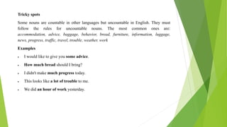 Tricky spots
Some nouns are countable in other languages but uncountable in English. They must
follow the rules for uncountable nouns. The most common ones are:
accommodation, advice, baggage, behavior, bread, furniture, information, luggage,
news, progress, traffic, travel, trouble, weather, work
Examples
 I would like to give you some advice.
 How much bread should I bring?
 I didn't make much progress today.
 This looks like a lot of trouble to me.
 We did an hour of work yesterday.
 