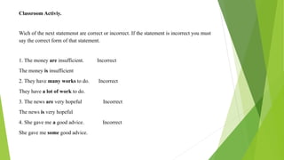 Classroom Activiy.
Wich of the next statemenst are correct or incorrect. If the statement is incorrect you must
say the correct form of that statement.
1. The money are insufficient. Incorrect
The money is insufficient
2. They have many works to do. Incorrect
They have a lot of work to do.
3. The news are very hopeful Incorrect
The news is very hopeful
4. She gave me a good advice. Incorrect
She gave me some good advice.
 
