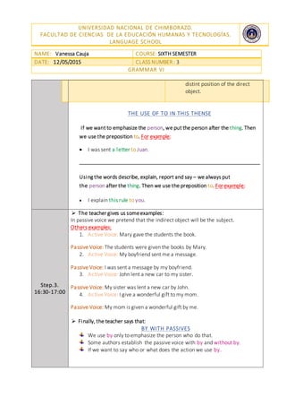 UNIVERSIDAD NACIONAL DE CHIMBORAZO.
FACULTAD DE CIENCIAS DE LA EDUCACIÓN HUMANAS Y TECNOLOGÍAS.
LANGUAGE SCHOOL
NAME: Vanessa Cauja COURSE: SIXTH SEMESTER
DATE: 12/05/2015 CLASS NUMBER : 3
GRAMMAR VI
distint position of the direct
object.
THE USE OF TO IN THIS THENSE
If we want to emphasize the person, we put the person after the thing. Then
we use the preposition to. For example:
 I was sent a letter to Juan.
Using the words describe, explain, report and say – we always put
the person after the thing. Then we use the preposition to. For example:
 I explain this rule to you.
Step.3.
16:30-17:00
 The teacher gives us someexamples:
In passive voice we pretend that the indirect object will be the subject.
Others examples:
1. Active Voice: Mary gave the students the book.
Passive Voice: The students were given the books by Mary.
2. Active Voice: My boyfriend sent me a message.
Passive Voice: I was sent a message by my boyfriend.
3. Active Voice: John lent a new car to my sister.
Passive Voice: My sister was lent a new car by John.
4. Active Voice: I give a wonderful gift to my mom.
Passive Voice: My mom is given a wonderful gift by me.
 Finally, the teacher says that:
BY WITH PASSIVES
We use by only to emphasize the person who do that.
Some authors establish the passive voice with by and without by.
If we want to say who or what does the action we use by.
 