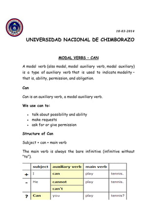 18-03-2014
UNIVERSIDAD NACIONAL DE CHIMBORAZO
MODAL VERBS – CAN
A modal verb (also modal, modal auxiliary verb, modal auxiliary)
is a type of auxiliary verb that is used to indicate modality –
that is, ability, permission, and obligation.
Can
Can is an auxiliary verb, a modal auxiliary verb.
We use can to:
 talk about possibility and ability
 make requests
 ask for or give permission
Structure of Can
Subject + can + main verb
The main verb is always the bare infinitive (infinitive without
"to").
 
