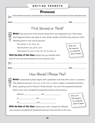 WRITING PROMPTS

                                                             Pronouns
        Teachers: Duplicate these prompts on sturdy paper and then cut them apart. You may also write the prompts on the board or display them onscreen.
$- - - - - - - - - - - - - - - - - - - - - - - - - - - - - - - - ----------------------------------------------- - - - - - - -
Name _______________________________________________________________ Date _______________


                                            First, Second, or Third?
        Write! Think about one of the funniest things that’s ever happened to you. Write about
        what happened. Before you begin to write, decide whether to tell the story using one of the




                                                                                                                                                           Grammar Activities That Really Grab 'Em © Sarah Glasscock, Scholastic Teaching Resources
        following points of view and its pronouns:
        	       First person: I, me, mine, my
                                                                                                                    Wr ite yo ur
   		           Second person: you, yours, your                                                                     ful l resp on se
   		           Third person: he, she, it, him, her, its, his, hers, its                                             on a sepa ra te
                                                                                                                      sh eet of pa per.
 With the Rest of the Class: Explain how you decided which
 point of view and which pronouns to use to tell your story.

$-- - - - - - - - - - - - - - - - - - - - - - - - - - - - - - - ----------------------------------------------- - - - - - - -
Name _______________________________________________________________ Date _______________


                                        How Should I Phrase This?
        Write! A prepositional phrase begins with a preposition and ends with a noun or a pronoun.
        Only objective pronouns—me, you, it, her, him, us, them—appear in prepositional phrases.
        Make a greeting card for friends or family members. Use one of the prepositional phrases
        below in your card. Complete the prepositional phrase with pronouns.

 		             between __________________ and __________________
                                                                                                                         Wr ite yo ur
 		             to __________________ and __________________                                                             ful l resp on se
                                                                                                                          on a sepa ra te
 		             for __________________ and __________________
                                                                                                                           sh eet of pa per.
 With the Rest of the Class: Display your cards. Compare the different
 ways everyone completed the prepositional phrases and used them in the cards.



                                                                         14
 