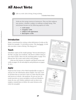 All About Verbs

                                                                                                  ]    Life is a verb. Life is living, living is doing.
                                                                                                                                                     —Charlotte Perkins Gilman




                                                                                                       Verbs are the energy sources of sentences. They set their subjects
                                                                                                       into motion—whether a subject is walking or simply being. This
                                                                                                       mini-lesson focuses on the following aspects of verbs:
                                                                                                               •   verb tenses
                                                                                                               •   irregular verbs
Grammar Activities That Really Grab 'Em © Sarah Glasscock, Scholastic Teaching Resources




                                                                                                               •   subject-verb agreement
                                                                                                               •   descriptive verbs



                                                                                           Introduction
                                                                                           Begin a mini-lesson by writing a short definition of verbs on the
                                                                                           board, for example: “A verb shows action: The dog howls. A verb                                                                                           Last sum
                                                                                                                                                                                                                                                 Aransas,
                                                                                                                                                                                                                                                                me   r, my cou
                                                                                                                                                                                                                                                                                 sins and
                                                                                                                                                                                                                                                                                            I constru
                                                                                                                                                                                                                                                            Texas. We                                 cted an eno
                                                                                                                                                                                                                                                                          didn’t pro

                                                                                           also can show a state of being: The dog is wet.”                                                                                                                                            gress ver 1                   rmous san
                                                                                                                                                                                                                                                water. The                                       y far on                        d castle on
                                                                                                                                                                                                                                                              waves bla                                    our ﬁrst                           the beach
                                                                                                                                                                                                                                                                           sted the                                   castle. We                          in Port
                                                                                                                                                                                                                                               moved our                   3          tower and                                    were wo
                                                                                                                                                                                                                                                              constructio                          ﬂooded the                                rking too
                                                                                                                                                                                                                                                                            n site ﬁve                            rest of the             2             close to the
                                                                                                                                                                                                                                                  Soon fou                               feet from 3                           castle. The
                                                                                                                                                                                                                                                               r tan san                             the water.                             n we got
                                                                                                                                                                                                                                                                          d towers                                                                     smart and
                                                                                                                                                                                                                                              by the wa                               stretched
                                                                                                                                                                                                                                                         ves. They                               up toward
                                                                                                                                                                                                                                                                       all stood                               the sky. No
                                                                                                                                                                                                                                             came from                             tall. We eve                              ne of the




                                                                                           Teach
                                                                                                                                                                                                                                                           all over the                          n made ﬂag                4            towers wa
                                                                                                                                                                                                                                               5
                                                                                                                                                                                                                                                                          beach to                              s and stu                           s destroy
                                                                                                                                                                                                                                            add to our                                 watch us                           ck one on                           ed
                                                                                                                                                                                                                                                         castle, but                              work. A                              each tow
                                                                                                                                                                                                                                                                        we had our                         lot of the                             er. People
                                                                                                                                                                                                                                               The last                                 own ideas.                      m had ide
                                                                                                                                                                                                                                                          thing we                                                                 as about
                                                                                                                                                                                                                                                                       constructe                                                             what we
                                                                                                                                                                                                                                          slowly cra                                d was a mo                                                           should
                                                                                                                                                                                                                                                      wled up                                     at. We dug
                                                                                                                                                                                                                                                                  the beach,                                     a ditch aro
                                                                                                                                                                                                                                         us standin 7                           the water
                                                                                                                                                                                                                                                                                             gently ﬁlle 6                   und our
                                                                                                                                                                                                                                                      g in back                                                                        castle. Wh
                                                                                                                                                                                                                                                                   of our cas                            d the mo                                   en the tide
                                                                                                                                                                                                                                                                               tle. We alm                           at. Our par
                                                                                                                                                                                                                            Grammar




                                                                                                                                                                                                                                             I’m thinkin

                                                                                           Distribute copies of the model passage “Towers Stretching to                                                                                                    g about                            ost disappe                        ents snappe
                                                                                                                                                                                                                                                                      how to ma                           ared beh                              d a photo
                                                                                                                                                                                                                                        plans now 8                                 ke an eve                         ind the tall                         of
                                                                                                                                                                                                                                                    . Next sum                                 n larger san                        towers.
                                                                                                                                                                                                                      Activities




                                                                                                                                                                                                                                                                   mer, maybe                                d castle nex
                                                                                                                                                                                                                                                                                  we will con                               t summe
                                                                                                                                                                                                                                                                                                struct a full                         r and dra
                                                                                                                                                                                                                                                                                                              -size castle                       wing up
                                                                                                                                                                                                                  That Reall




                                                                                           the Sky” on page 19 to students. Ask them to follow along as
                                                                                                                                                                                                                                                                                                9
                                                                                                                                                                                                                                                                                                                           in the san
                                                                                                                                                                                                                                                                                                                                       d!
                                                                                                                                                                                                             y Grab ‘Em!,




                                                                                           you read it aloud. Then use the teaching guide on page 18 to
                                                                                                                                                                                                        Grades 3–5
                                                                                                                                                                                                    © 2010 by




                                                                                           discuss how the writer used verbs in the passage.
                                                                                                                                                                                               Sarah Glass
                                                                                                                                                                                          cock, Schol




                                                                                           	 (Also see the lessons on singular and plural nouns and
                                                                                                                                                                                      astic Teach
                                                                                                                                                                                   ing Resou




                                                                                           verbs on pages 35–40 and subjects and predicates on pages
                                                                                                                                                                                  rces




                                                                                           41–46.)

                                                                                           Apply
                                                                                           Hand out the Create a New Word reproducible on page 22
                                                                                                                                                                               Name ___
                                                                                                                                                                                        ______                                        _________
                                                                                                                                                                                                                                                _________
                                                                                                                                                                                                                                                            _________
                                                                                                                                                                                                                                                                        _________
                                                                                                                                                                                                                                                                                    _________
                                                                                                                                                                                                                                                                                                _______
                                                                                                                                                                                                                                                                                                            Date ___
                                                                                                                                                                                                                                                                                                                     ______

                                                                                           and go over the information about sniglets. You may want
                                                                                                                                                                                                                                                                                                                                                    ________




                                                                                           to mention that an executive chair is a chair that has arms
                                                                                           and moves on wheels. Ask students: Do you see how the
                                                                                           words executive (a noun) and glide (a verb) were blended to                                              (eg-ZEK-y
                                                                                                                                                                                                                  eh-glide)
                                                                                                                                                                                     one’s exe                               v. to roll
                                                                                                                                                                                               cutive cha

                                                                                           create the new verb? Before students work on their own
                                                                                                                                                                                                                                        across the
                                                                                                                                                                                                           ir: a com                                ofﬁce wit
                                                                                                                                                                                   TENSES:                             bination                                  hout leav
                                                                                                                                                                                              present—                           of the wo                                   ing
                                                                                                                                                                                                         past—futu                          rds execut
                                                                                                                                                                                   desk to the                         re. EXAMP                         ive and glid
                                                                                                                                                                                                ﬁle cabinet                          LES: Rau                           e.
                                                                                                                                                                                                              . Wow—                          l execuglide
                                                                                                                                                                                  execuglide                             Raul exe                            s from his

                                                                                           sniglets, remind them to follow the same format as the
                                                                                                                                                                                               out the doo                          cuglided
                                                                                                                                                                                                              r to get a                      all mornin
                                                                                                                                                                                                                          cup of cof                       g! Now,
                                                                                                                                                                                                                                      fee.                          Raul will
                                                                                                                                                                                                                                                                                                                                                                      rces




                                                                                                                                                                     What? You
                                                                                                                                                                                   ’ve never
                                                                                                                                                                                                                                                                                                                                                                  ing Resou




                                                                                                                                                                                               heard of
                                                                                                                                                                     because                             the word
                                                                                                                                                                                the word                              execuglide

                                                                                           entry for execuglide.
                                                                                                                                                                                           execuglide                              ? You can
                                                                                                                                                                                                                                                                                                                                                             astic Teach




                                                                                                                                                                    but it sho                         is a sniglet.                          ’t ﬁnd it
                                                                                                                                                                                uld.                                   A sniglet                         in the dict
                                                                                                                                                                                                                                  is a word                          ionary? Tha
                                                                                                                                                                       Work wit                                                              that doe                               t’s
                                                                                                                                                                                                                                                        sn’t appear
                                                                                                                                                                                                                                                                                                                                                        cock, Schol




                                                                                                                                                                                   h one or                                                                            in a diction
                                                                                                                                                                                              two other                                                                              ary,
                                                                                                                                                                   entry for                              students
                                                                                                                                                                              your snig                               to create
                                                                                                                                                                                        let. Use the                             at least two
                                                                                                                                                                                                                                                                                                                                                    Sarah Glass




                                                                                                                                                                   _________                          sample abo                                verb snig
                                                                                                                                                                                _________                             ve to help                           lets. Write
                                                                                                                                                                                             _________                            you.                                   a diction
                                                                                                                                                                                                         _________                                                                 ary
                                                                                                                                                                  _________
                                                                                                                                                                                                                                                                                                                                                  2010 by




                                                                                                                                                                               _________                                _________
                                                                                                                                                                                            _________                                _________
                                                                                                                                                                 _________                              _________                                 _________
                                                                                                                                                                                                                       _________                                _________
                                                                                                                                                                                                                                                                                                                                                   ©




                                                                                                                                                                              _________                                                                                       _______
                                                                                                                                                                                                                                    _________
                                                                                                                                                                                                                                                                                                                                        Grades 3–5




                                                                                                                                                                                           _________
                                                                                                                                                                _________                              _________                                 _________
                                                                                                                                                                             _________                                _________                                _________
                                                                                                                                                                                          _________                                _________                                 _______
                                                                                                                                                               _________                              _________                                 _________
                                                                                                                                                                                                                                                                                                                                   y Grab ‘Em!,




                                                                                                                                                                            _________                                _________                                _________
                                                                                                                                                                                         _________                                _________                                 _______
                                                                                                                                                              _________                              _________                                 _________
                                                                                                                                                                           _________                                _________                                _________
                                                                                                                                                                                        _________                                _________                                 _______
                                                                                                                                                                                                                                                                                                                               That Reall




                                                                                                                                                                                                    _________                                 _________
                                                                                                                                                                                                                   _________                                _________
                                                                                                                                                                                                                                _________                                 _______
                                                                                                                                                                                                                                             _________
                                                                                                                                                                                                                                                                                                                           Activities




                                                                                                                                                                                                                                                           _________
                                                                                                                                                                                                                                                                         _______
                                                                                                                                                                                                                                                                                                                         Grammar




                                                                                                                                             17
 