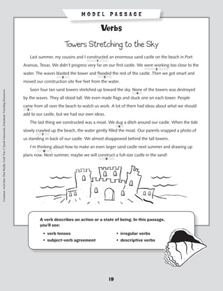 MODEL PASSAGE

                                                                                                                                           Verbs

                                                                                                                         Towers Stretching to the Sky
                                                                                           	       Last summer, my cousins and I constructed an enormous sand castle on the beach in Port
                                                                                                                                       1
                                                                                           Aransas, Texas. We didn’t progress very far on our first castle. We were working too close to the
                                                                                                                                                                           2
                                                                                           water. The waves blasted the tower and flooded the rest of the castle. Then we got smart and
                                                                                                                     3                     3
                                                                                           moved our construction site five feet from the water.
                                                                                           	       Soon four tan sand towers stretched up toward the sky. None of the towers was destroyed
Grammar Activities That Really Grab 'Em © Sarah Glasscock, Scholastic Teaching Resources




                                                                                                                                                              4
                                                                                           by the waves. They all stood tall. We even made flags and stuck one on each tower. People
                                                                                           came from all over the beach to watch us work. A lot of them had ideas about what we should
                                                                                               5
                                                                                           add to our castle, but we had our own ideas.
                                                                                           	       The last thing we constructed was a moat. We dug a ditch around our castle. When the tide
                                                                                                                                                     6
                                                                                           slowly crawled up the beach, the water gently filled the moat. Our parents snapped a photo of
                                                                                                          7
                                                                                           us standing in back of our castle. We almost disappeared behind the tall towers.
                                                                                           	       I’m thinking about how to make an even larger sand castle next summer and drawing up
                                                                                                           8
                                                                                           plans now. Next summer, maybe we will construct a full-size castle in the sand!
                                                                                                                                            9




                                                                                                          A verb describes an action or a state of being. In this passage,
                                                                                                          you’ll see:
                                                                                                      	    • verb tenses	                            • irregular verbs
                                                                                                      	    • subject-verb agreement	                 • descriptive verbs




                                                                                                                                                19
 