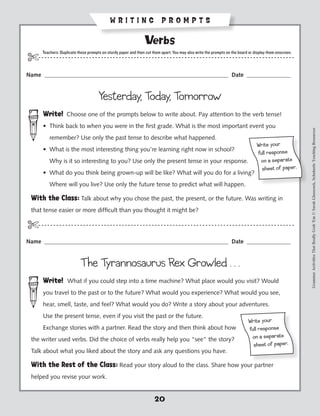 WRITING PROMPTS

                                                                 Verbs
       Teachers: Duplicate these prompts on sturdy paper and then cut them apart. You may also write the prompts on the board or display them onscreen.
$- - - - - - - - - - - - - - - - - - - - - - - - - - - - - - - - ----------------------------------------------- - - - - - - -
Name _______________________________________________________________ Date _______________


                                       Yesterday, Today, Tomorrow
       Write! Choose one of the prompts below to write about. Pay attention to the verb tense!
       •  hink back to when you were in the first grade. What is the most important event you
         T




                                                                                                                                                          Grammar Activities That Really Grab 'Em © Sarah Glasscock, Scholastic Teaching Resources
          remember? Use only the past tense to describe what happened.
                                                                                                                                  Wr ite yo ur
       •  hat is the most interesting thing you’re learning right now in school?
         W
                                                                                                                                  ful l respo ns e
          Why is it so interesting to you? Use only the present tense in your response.                                            on a sepa rat e
                                                                                                                                    sh eet of pa per.
       •  hat do you think being grown-up will be like? What will you do for a living?
         W
          Where will you live? Use only the future tense to predict what will happen.

 With the Class: Talk about why you chose the past, the present, or the future. Was writing in
 that tense easier or more difficult than you thought it might be?

$-- - - - - - - - - - - - - - - - - - - - - - - - - - - - - - - - ----------------------------------------------- - - - - - -
Name _______________________________________________________________ Date _______________


                            The Tyrannosaurus Rex Growled . . .
       Write! What if you could step into a time machine? What place would you visit? Would
       you travel to the past or to the future? What would you experience? What would you see,
       hear, smell, taste, and feel? What would you do? Write a story about your adventures.
       Use the present tense, even if you visit the past or the future.
                                                                                                                             Wr ite yo ur
       Exchange stories with a partner. Read the story and then think about how                                              ful l respo ns e
 the writer used verbs. Did the choice of verbs really help you “see” the story?                                              on a sepa rat e
                                                                                                                               sh eet of pa per.
 Talk about what you liked about the story and ask any questions you have.

 With the Rest of the Class: Read your story aloud to the class. Share how your partner
 helped you revise your work.


                                                                       20
 