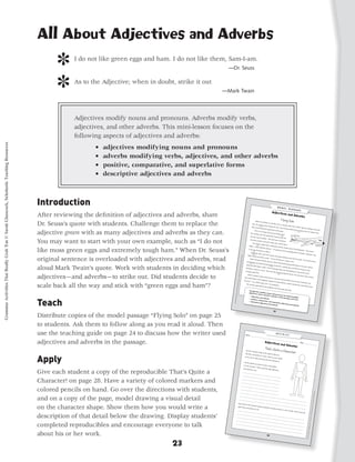 All About Adjectives and Adverbs
                                                                                                  ]    I do not like green eggs and ham. I do not like them, Sam-I-am.
                                                                                                                                                               —Dr. Seuss


                                                                                                  ]    As to the Adjective; when in doubt, strike it out
                                                                                                                                                             —Mark Twain




                                                                                                       Adjectives modify nouns and pronouns. Adverbs modify verbs,
                                                                                                       adjectives, and other adverbs. This mini-lesson focuses on the
                                                                                                       following aspects of adjectives and adverbs:
Grammar Activities That Really Grab 'Em © Sarah Glasscock, Scholastic Teaching Resources




                                                                                                               •   adjectives modifying nouns and pronouns
                                                                                                               •   adverbs modifying verbs, adjectives, and other adverbs
                                                                                                               •   positive, comparative, and superlative forms
                                                                                                               •   descriptive adjectives and adverbs



                                                                                           Introduction
                                                                                           After reviewing the definition of adjectives and adverbs, share
                                                                                           Dr. Seuss’s quote with students. Challenge them to replace the
                                                                                                                                                                                                                                         Adam wa
                                                                                                                                                                                                                                                     s sitting in
                                                                                                                                                                                                                                   seat. An                         a window
                                                                                                                                                                                                                                               anxious loo                        seat. A wo
                                                                                                                                                                                                                                                              k crossed                        man abo
                                                                                                                                                                                                                                                                                                         ut his mo
                                                                                                                                                                                                                                   when she 1                              her face.
                                                                                                                                                                                                                                                                                       The woma                     ther’s age
                                                                                                                                                                                                                                               ’d kissed                                                                        was sitting
                                                                                                                                                                                                                                                            him good-b                              n looked                                  in the aisl
                                                                                                                                                                                                                                                                                                              more ner

                                                                                           adjective green with as many adjectives and adverbs as they can.
                                                                                                                                                                                                                                      “You’re so                           ye at the                                      vous tha                        e
                                                                                                                                                                                                                                                     young! And                        gate.                          2            n his mo
                                                                                                                                                                                                                                                                      you are ﬂyi                                                             ther had
                                                                                                                                                                                                                                 the woma                                           ng solo!”
                                                                                                                                                                                                                                              n said. She
                                                                                                                                                                                                                                                             ducked her                    3
                                                                                                                                                                                                                                the tiny rou                                 head to loo
                                                                                                                                                                                                                                               nd window                                    k out

                                                                                           You may want to start with your own example, such as “I do not
                                                                                                                                                                                                                                                              . “Oh! Jus
                                                                                                                                                                                                                               enormous                                     t look at
                                                                                                                                                                                                                                             clouds. And                               all those
                                                                                                                                                                                                                                                              aren’t the
                                                                                                                                                                                                                                    The clou                               y such a
                                                                                                                                                                                                                                               ds’ edges                              dark colo
                                                                                                                                                                                                                                             4               were a littl                         r?”
                                                                                                                                                                                                                             Adam,”                                        e gray, but
                                                                                                                                                                                                                                         Adam told                                       the clouds

                                                                                           like moss green eggs and extremely tough ham.” When Dr. Seuss’s
                                                                                                                                                                                                                                                       the woma                                        weren’t thu
                                                                                                                                                                                                                            is my ver                                n. “I’m goi                                   nderheads
                                                                                                                                                                                                                                        y ﬁrst trip                                ng to visi                                  . “My nam
                                                                                                                                                                                                                                     5                on a plane.                              t my gra                                     e’s
                                                                                                                                                                                                                                                                     ”                                  ndparents
                                                                                                                                                                                                                                 Suddenly,                                                                           in Seaside
                                                                                                                                                                                                                                              with a jerk                                                                       , California
                                                                                                                                                                                                                           deep bre
                                                                                                                                                                                                                                     6                       and a bum                                                                       . This
                                                                                                                                                                                                           Grammar




                                                                                                                                                                                                                                      ath and trie                          p, the pla

                                                                                           original sentence is overloaded with adjectives and adverbs, read                                                                                          d to smile.                      ne backed
                                                                                                                                                                                                                                                                    “It’s my                         away from
                                                                                                                                                                                                                               When the                                         ﬁrst time                        the gate.
                                                                                                                                                                                                                                             plane left                                                                      The woma
                                                                                                                                                                                                     Activities




                                                                                                                                                                                                                                                           the ground                       on a plane,                                  n took a
                                                                                                                                                                                                                         immediate                                       , Adam felt                     too!”
                                                                                                                                                                                                                                       ly, the pla                                      himself bei
                                                                                                                                                                                                                                7                   ne turned
                                                                                                                                                                                                 That Reall




                                                                                                                                                                                                                        ground sca                               sharply to                           ng pushed

                                                                                           aloud Mark Twain’s quote. Work with students in deciding which                                                                              red Adam                                 the left.                         back in his
                                                                                                                                                                                                                                                     a little. The 7                      Looking                              seat. Alm
                                                                                                                                                                                                                        working                                     n he tho                         down at                             ost
                                                                                                                                                                                                                                                                                                              the tiny hou
                                                                                                                                                                                            y Grab ‘Em!,




                                                                                                                                                                                                                                   so hard as                                  ught abo                                      ses on the
                                                                                                                                                                                                                                                  a nurse.                                 ut his dad
                                                                                                                                                                                                                       courage                               They we                                   ﬁghting
                                                                                                                                                                                                                                  inside him                            re the bra                              in Iraq and
                                                                                                                                                                                                                                                .                                   vest peo                                  his mom
                                                                                                                                                                                                                                                                                                ple he kne

                                                                                           adjectives—and adverbs—to strike out. Did students decide to
                                                                                                                                                                                       Grades 3–5




                                                                                                                                                                                                                                                                                    8                      w. He mu
                                                                                                                                                                                                                           Adam sne                                                                                    st have som
                                                                                                                                                                                                                                        aked a loo
                                                                                                                                                                                                                                                      k at the wo                                                                   e of that
                                                                                                                                                                                                                      fear made                                      man. Her
                                                                                                                                                                                                                                   Adam’s fea                                     eyes were
                                                                                                                                                                                   © 2010 by




                                                                                                                                                                                                                                                  r disappe                                     pinched
                                                                                                                                                                                                                     into hers.                               ar. Maybe                                  shut in terr
                                                                                                                                                                                                                                  “I’m a littl                               he could                                 or. Someho
                                                                                                                                                                                                                                               e scared,                                help her.

                                                                                           scale back all the way and stick with “green eggs and ham”?
                                                                                                                                                                                                                                                            too,” he                                Adam rea                       w, her
                                                                                                                                                                                                                        The woma                                       whispered                              ched out
                                                                                                                                                                              Sarah Glass




                                                                                                                                                                                                                                      n squeez                                      .                                     and slid his
                                                                                                                                                                                                                                                  ed his han                                                                           hand
                                                                                                                                                                                                                                                                d tightly.
                                                                                                                                                                                                                                                                            Then she
                                                                                                                                                                                                                                                                                        really did
                                                                                                                                                                         cock, Schol




                                                                                                                                                                                                                                                                                                    smile.
                                                                                                                                                                     astic Teach




                                                                                           Teach
                                                                                                                                                                  ing Resou
                                                                                                                                                                 rces




                                                                                           Distribute copies of the model passage “Flying Solo” on page 25
                                                                                           to students. Ask them to follow along as you read it aloud. Then
                                                                                           use the teaching guide on page 24 to discuss how the writer used                                                            Name ___
                                                                                                                                                                                                                                ______      _________
                                                                                                                                                                                                                                                        _________
                                                                                                                                                                                                                                                                     _________


                                                                                           adjectives and adverbs in the passage.
                                                                                                                                                                                                                                                                                 _________
                                                                                                                                                                                                                                                                                              _________
                                                                                                                                                                                                                                                                                                          _______
                                                                                                                                                                                                                                                                                                                       Date ___
                                                                                                                                                                                                                                                                                                                                ______                         ________



                                                                                                                                                                                                                       Use the cha
                                                                                                                                                                                                                                      racter sha
                                                                                                                                                                                                                                                  pe at the




                                                                                           Apply
                                                                                                                                                                                      describe                                right to help
                                                                                                                                                                                                 a charact                                     you
                                                                                                                                                                                                            er for a stor
                                                                                                                                                                                     as you can                            y. Draw as
                                                                                                                                                                                                   to show                               many det
                                                                                                                                                                                                              precisely                               ails
                                                                                                                                                                                                                          who this
                                                                                                                                                                                                                                     character
                                                                                                                                                                                                                                                  is.
                                                                                                                                                                                                                     Use the det
                                                                                                                                                                                                  ails you dre
                                                                                                                                                                                                                 w to write
                                                                                                                                                                                   of your cha                                 a descrip
                                                                                                                                                                                                 racter. Thi                              tion
                                                                                                                                                                                                              nk of just
                                                                                                                                                                                  and adverb                              the right

                                                                                           Give each student a copy of the reproducible That’s Quite a
                                                                                                                                                                                                s to use.                             adjectives
                                                                                                                                                                                 _________
                                                                                                                                                                                               _________
                                                                                                                                                                                                             _________
                                                                                                                                                                                _________                                  _________
                                                                                                                                                                                              _________                                  _________
                                                                                                                                                                                                            _________

                                                                                           Character! on page 28. Have a variety of colored markers and                        _________                                  _________
                                                                                                                                                                                             _________                                  _________
                                                                                                                                                                                                           _________
                                                                                                                                                                              _________                                  _________
                                                                                                                                                                                            _________                                  _________
                                                                                                                                                                                                          _________
                                                                                                                                                                             _________                                  _________
                                                                                                                                                                                           _________                                  _________

                                                                                           colored pencils on hand. Go over the directions with students,                   _________
                                                                                                                                                                                          _________
                                                                                                                                                                                                         _________
                                                                                                                                                                                                        _________
                                                                                                                                                                                                                       _________
                                                                                                                                                                                                                                     _________
                                                                                                                                                                                                                                                                                                                                                                                 rces




                                                                                                                                                                            _________                                 _________
                                                                                                                                                                                                                                    _________
                                                                                                                                                                                                                                                                                                                                                                             ing Resou




                                                                                                                                                                                          _________
                                                                                                                                                                                                        _________
                                                                                                                                                                                                                      _________

                                                                                           and on a copy of the page, model drawing a visual detail
                                                                                                                                                                           _________
                                                                                                                                                                                         _________                                  _________
                                                                                                                                                                                                                                                                                                                                                                        astic Teach




                                                                                                                                                                                                       _________                                  _________
                                                                                                                                                                          _________                                  _________                                   _________
                                                                                                                                                                                        _________                                  _________                                  _________
                                                                                                                                                                                                      _________                                  _________                                _______
                                                                                                                                                                                                                                                                                                                                                                   cock, Schol




                                                                                                                                                                                                                    _________                                   _________
                                                                                                                                                                         Now thin                                                 _________                                  _________
                                                                                                                                                                                     k of this                                                                                           _______

                                                                                           on the character shape. Show them how you would write a                                              character                                       _________
                                                                                                                                                                                                            doing som                                          _________
                                                                                                                                                                        right ver                                                                                           _________
                                                                                                                                                                                                                                                                                                                                                               Sarah Glass




                                                                                                                                                                                   bs and adv                            ething. Des                                                    _______
                                                                                                                                                                                                 erbs to use                            cribe wh
                                                                                                                                                                        _________                             .                                    at he or
                                                                                                                                                                                                                                                               she is doi
                                                                                                                                                                                      _________                                                                           ng. Think
                                                                                                                                                                                                                                                                                                                                                             2010 by




                                                                                                                                                                                                    _________                                                                        of just the
                                                                                                                                                                                                                  _________

                                                                                           description of that detail below the drawing. Display students’
                                                                                                                                                                       _________
                                                                                                                                                                                     _________                                  _________
                                                                                                                                                                                                   _________                                  _________
                                                                                                                                                                                                                                                                                                                                                              ©




                                                                                                                                                                                                                 _________                                   _________
                                                                                                                                                                                                                                                                                                                                                   Grades 3–5




                                                                                                                                                                      _________                                                                                           _________
                                                                                                                                                                                    _________                                  _________
                                                                                                                                                                                                  _________                                  _________                                _______
                                                                                                                                                                     _________                                  _________                                   _________
                                                                                                                                                                                   _________                                  _________                                  _________
                                                                                                                                                                                                                                                                                                                                              y Grab ‘Em!,




                                                                                                                                                                                                                                                                                     _______

                                                                                           completed reproducibles and encourage everyone to talk
                                                                                                                                                                                                 _________                                  _________
                                                                                                                                                                    _________                                  _________                                   _________
                                                                                                                                                                                  _________                                  _________                                  _________
                                                                                                                                                                                                _________                                  _________                                _______
                                                                                                                                                                                                              _________                                  _________
                                                                                                                                                                                                                                                                                                                                          That Reall




                                                                                                                                                                                                                            _________                                  _________
                                                                                                                                                                                                                                          _________                                _______
                                                                                                                                                                                                                                                        _________

                                                                                           about his or her work.
                                                                                                                                                                                                                                                                      _________
                                                                                                                                                                                                                                                                                                                                      Activities




                                                                                                                                                                                                                                                                                  _______
                                                                                                                                                                                                                                                                                                                                    Grammar




                                                                                                                                          23
 