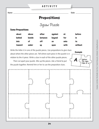 ACTIVITY

Name _____________________________________________________________              Date _________________


                                      Prepositions

                                       Jigsaw Puzzle
  Some Prepositions
  	      about	         above	         after	          against	       at	           before
  	      behind	        beside	        between	        beyond	        for	          in




                                                                                                         Grammar Activities That Really Grab 'Em © Sarah Glasscock, Scholastic Teaching Resources
  	      into	          of	            off	            on	            onto	         to
  	      toward	        under	         up	             upon	          with	         without

  Write the letter A in one of the puzzle pieces. Use prepositions to give clues
                                                                                    Example
  about where the other pieces are. Tell where each piece in the puzzle is in
  relation to the A piece. Write a clue in each of the other puzzle pieces.
      Then cut apart your puzzle. Mix up the pieces. Ask a friend to put
  the puzzle together. Remind him or her to use the preposition clues.




                                                  34
 