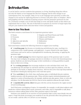 Introduction
It can be hard to convince students that grammar is a living, breathing thing that reflects
not only the history of our language but also how language and its rules change in our
contemporary lives. For example, today we try to use language more precisely to reflect the
changes in our society by replacing policeman or fireman with police officer or firefighter. (We’re
still grappling with the wordiness of pairing everyone with the possessive pronouns his and
her.) Grammar is simply a set of rules that helps us write and speak clearly so that others can
understand what we mean. The aim of this book is to present an overview of major topics that
will give your students tools to become better writers and speakers.

How to Use This Book
The book contains a mini-lesson for ten important grammar topics:




                                                                                                       Grammar Activities That Really Grab 'Em © Sarah Glasscock, Scholastic Teaching Resources
   •   Nouns 	                               •   Singular and Plural Nouns and Verbs
   •   Pronouns 	                            •   Subjects and Predicates
   •   Verbs 	                               •   Phrases and Clauses
   •   Adjectives and Adverbs 	              •   Elaboration
   •   Prepositions 	                        •   Sentences
Each mini-lesson contains the following elements to support your teaching:
   4 A teaching page that focuses on introducing and defining the topic, teaching it in
   conjunction with a model passage, and applying it. A quote related to the topic begins
   each lesson and can be used as a springboard for introducing, discussing, or applying the
   grammar topic.
   4 A short model passage that shows important aspects of the grammar topic in action.
   You may want to display the passage onscreen to introduce or review the featured grammar
   points. Students can also keep this page in their notebooks or writing portfolios to guide
   them in their own writing.
   4 Two writing prompts that encourage students to write and share their work. You
   can photocopy the prompts on card stock and then cut them apart for students, write the
   prompts on the board, or display them onscreen. With the Rest of the Class tips help students
   extend their thinking by sharing their work with their peers.
   4 Three activities for the whole class, small group, pairs, or individuals that give students
   hands-on practice with the grammar topic. These activities require minimal preparation and
   appeal to a variety of learning styles; for example, students may play games, chant, or write ads
   and plays. Use the discussion tip With the Class to invite students to discuss the topic further.
   4 A reproducible activity sheet that goes with the activity featured in the Apply section
   of each teaching page.
	 You’ll find some overlapping of topics. It’s impossible, for example, to talk about subjects and
predicates without talking about nouns, pronouns, and verbs, and it’s impossible to talk about
sentences without talking about all the other grammar topics in the book.
	 Immerse your students in an overview of each grammar topic or dive more deeply into one
aspect. I hope this book encourages your students to see the powerful effect that grammar has
on our words—and the effect we all have on our language.

                                                  4
 