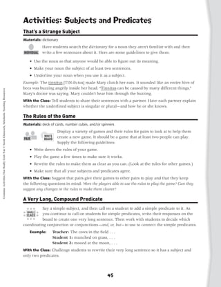 Activities: Subjects and Predicates
                                                                                           That’s a Strange Subject
                                                                                           Materials: dictionary
                                                                                                      Have students search the dictionary for a noun they aren’t familiar with and then
                                                                                                      write a few sentences about it. Here are some guidelines to give them:

                                                                                           	   • Use the noun so that anyone would be able to figure out its meaning.
                                                                                           	   • Make your noun the subject of at least two sentences.
                                                                                           	   • Underline your noun when you use it as a subject.
                                                                                           Example: The tinnitus [TIN-ih-tus] made Mary clutch her ears. It sounded like an entire hive of
                                                                                           bees was buzzing angrily inside her head. “Tinnitus can be caused by many different things,”
Grammar Activities That Really Grab 'Em © Sarah Glasscock, Scholastic Teaching Resources




                                                                                           Mary’s doctor was saying. Mary couldn’t hear him through the buzzing.
                                                                                           With the Class: Tell students to share their sentences with a partner. Have each partner explain
                                                                                           whether the underlined subject is singular or plural—and how he or she knows.

                                                                                           The Rules of the Game
                                                                                           Materials: deck of cards, number cubes, and/or spinners
                                                                                                               Display a variety of games and their rules for pairs to look at to help them
                                                                                                               create a new game. It should be a game that at least two people can play.
                                                                                                               Supply the following guidelines:
                                                                                           	   • Write down the rules of your game.
                                                                                           	   • Play the game a few times to make sure it works.
                                                                                           	   • Rewrite the rules to make them as clear as you can. (Look at the rules for other games.)
                                                                                                 
                                                                                           	   • Make sure that all your subjects and predicates agree.
                                                                                           With the Class: Suggest that pairs give their games to other pairs to play and that they keep
                                                                                           the following questions in mind: Were the players able to use the rules to play the game? Can they
                                                                                           suggest any changes in the rules to make them clearer?

                                                                                           A Very Long, Compound Predicate
                                                                                                     Say a simple subject, and then call on a student to add a simple predicate to it. As
                                                                                                     you continue to call on students for simple predicates, write their responses on the
                                                                                                     board to create one very long sentence. Then work with students to decide which
                                                                                           coordinating conjunction or conjunctions—and, or, but—to use to connect the simple predicates.
                                                                                               Example:	    Teacher: The cows in the field . . .
                                                                                               	            Student 1: munched on grass, . . .
                                                                                               	            Student 2: mooed at the moon, . . .
                                                                                           With the Class: Challenge students to rewrite their very long sentence so it has a subject and
                                                                                           only two predicates.




                                                                                                                                             45
 