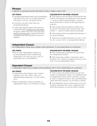 Phrases
A phrase is a group of words that doesn’t have a subject and a verb.

KEY POINTS                                           TEACHING WITH THE MODEL PASSAGE
•  prepositional phrase begins with a preposition
  A                                                  2 This sentence has the phrase impressed by roller
  and ends with a noun or an object pronoun:         coasters. The phrase has a past-tense verb (impress
  with Jacqui, with me, with Jacqui and me.          + –ed) in it called a past participle. A comma
•  sentence can have more than one
  A                                                  sets it off because it comes at the beginning of a
  prepositional phrase.                              sentence.

•  participial phrase begins with a present
  A                                                  3 This sentence has the phrase tumbling onto
  or past participle: Enjoying the cool weather,     the ground. The phrase has a present-tense verb
  the queen walked three miles. The court jester,    (tumble + –ing) in it called a present participle.
  tired from the long walk, staggered behind her.    4 This sentence has two prepositional phrases: in
  Emphasize that these phrases do not have           love and with flying.
  subjects.                                          7 Always use an object pronoun—me, you, it, him,




                                                                                                            Grammar Activities That Really Grab 'Em © Sarah Glasscock, Scholastic Teaching Resources
                                                     his, her, us, you, them—in a prepositional phrase.


Independent Clauses
An independent clause has a subject and a predicate. It can stand alone as a sentence.

KEY POINTS                                           TEACHING WITH THE MODEL PASSAGE
•  wo or more independent clauses can
  T                                                  5 The coordinating conjunction but joins these
  be joined together with a coordinating             two independent clauses.
  conjunction—for, and, nor, but, or, yet, so.       8 This clause has a subject—thousands—and a
  (Remember the word FANBOYS.)	                      predicate—fly. It forms a complete sentence on its
                                                     own, so it’s an independent clause.

Dependent Clauses
A dependent clause has a subject and a predicate, but it can’t stand alone as a sentence.

KEY POINTS                                           TEACHING WITH THE MODEL PASSAGE
•  dependent clause begins with a relative
  A                                                  1 When 10-year-old Amelia Earhart saw her first
  pronoun—who, that, which, what—or a                airplane is a dependent clause. It is combined with
  subordinating conjunction—if, when, before,        an independent clause and set off with a comma
  since.                                             to make a complete sentence. Since the dependent
                                                     clause starts the sentence, it’s set off by a comma.
•  hen a dependent clause goes before an
  W
  independent clause, it is set off by a comma.	     6 The dependent clause in this sentence is as the
                                                     red plane zoomed past her. Since it appears at the
                                                     end of the sentence, it’s not set off by a comma.




                                                    48
 