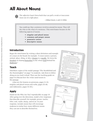All About Nouns

                                                                                                 ]     The adjective hasn’t been built that can pull a weak or inaccurate
                                                                                                       noun out of a tight place.
                                                                                                                                         —William Strunk, Jr. and E. B. White




                                                                                                       You could say that a sentence revolves around its nouns. They tell
                                                                                                       the who or the what of a sentence. This mini-lesson focuses on the
                                                                                                       following aspects of nouns:
                                                                                                               •   singular and plural nouns
                                                                                                               •   common and proper nouns
Grammar Activities That Really Grab 'Em © Sarah Glasscock, Scholastic Teaching Resources




                                                                                                               •   possessive nouns
                                                                                                               •   descriptive nouns




                                                                                           Introduction
                                                                                           Begin the mini-lesson by writing a short definition and example
                                                                                           of a noun on the board, for example, “A noun names a person,                                                                                      Ruby, a rub
                                                                                                                                                                                                                                                            y-throated
                                                                                                                                                                                                                                                                           hummingbi
                                                                                                                                                                                                                                        flowers cau                                       rd, darted

                                                                                           animal, place, thing, or idea: Chester is a poodle. He loves the
                                                                                                                                                                                                                                                       ght her atte                1                     through
                                                                                                                                                                                                                                                                      ntion. Wit                                     the garden
                                                                                                                                                                                                                                       Then, wit                                   h her slen                                      . The sag
                                                                                                                                                                                                                                                   hout loo                                      der bill, Rub                                e bushes
                                                                                                                                                                                                                                                               king, the                                          y sipped                               ’ red
                                                                                                                                                                                                                                           “Ouch! Ou                      tiny bird                                          the nectar            2
                                                                                                                                                                                                                                                                                       zoomed                                             out of the
                                                                                                                                                                                                                                                          ch! OUCH                                 backward
                                                                                                                                                                                                                                                                        !” Zeke,                                 and ran SM                             flowers.
                                                                                                                                                                                                                                          “Sooo sor                                the bum                                      ACK into

                                                                                           freedom of chasing butterflies in the wheat field behind his                                                                                                ry,” the hum          3                  blebee, bum                                  a bumble
                                                                                                                                                                                                                                                                        mingbird                                bled. “W                                bee.
                                                                                                                                                                                                                                    a nearby                                         hummed.                                atch where
                                                                                                                                                                                                                                                 tree caught                                       Then two                                you’re goi
                                                                                                                                                                                                                                                                 her attentio                                   bird feeder                             ng!”
                                                                                                                                                                                                                                   Yellow pla                                   n. One wa                                      s in
                                                                                                                                                                                                                                                 stic ﬂowers                                  s ﬁlled wit
                                                                                                                                                                                                                                                                 decorated                                  h red sug

                                                                                           doghouse.”
                                                                                                                                                                                                                                   one of the                                 the feeder                                ar water.
                                                                                                                                                                                                                                                  ﬂowers to                                 . The bird
                                                                                                                                                                                                                                                                drink the                                 slipped her
                                                                                                                                                                                                                                       Zeke lan      4                     sugar wa                                      bill through
                                                                                                                                                                                                                                                  ded on the                            ter.
                                                                                                                                                                                                                                 ﬂower’s                         feeder, too
                                                                                                                                                                                                                                            petals we                          . He tried
                                                                                                                                                                                                                                     5                   re too har                          to suck the
                                                                                                                                                                                                                                “Plastic!”                           d. They we                              nectar out
                                                                                                                                                                                                                                              the bum                               re so har                             of a yellow
                                                                                                                                                                                                                                                         blebee spa                             d that the                                ﬂower. The
                                                                                                                                                                                                                               Zeke slid                              t. Then he                             y bent his
                                                                                                                                                                                                                 Grammar




                                                                                                                                                                                                                                            his long                                 tasted the                           stinger and




                                                                                           Teach
                                                                                                                                                                                                                                                       tongue thro                                  sugar wa                              made it cro
                                                                                                                                                                                                                                   Suddenly,                          ugh the                                   ter on his                               oked.
                                                                                                                                                                                                                                                 the bum                         center of                                   tongue.
                                                                                                                                                                                                           Activities




                                                                                                                                                                                                                                                            blebee hea                         the plastic                              Very care
                                                                                                                                                                                                                              down to                                                                        ﬂower and                              fully,
                                                                                                                                                                                                                                          the grass.        6             rd an ang                                         drank dee
                                                                                                                                                                                                                                                       Above him                       ry hum,                                           ply.
                                                                                                                                                                                                                                                                                                   felt a sha
                                                                                                                                                                                                       That Reall




                                                                                                                                                                                                                             to thieves                              , the hum                                rp pain in
                                                                                                                                                                                                                                          ,” Ruby                                 mingbird                                  his side,
                                                                                                                                                                                                                                                     hummed.                                    ﬂew around                             and tum
                                                                                                                                                                                                                                    7
                                                                                                                                                                                                                                                                                                                 the feeder                       bled
                                                                                                                                                                                                                                Zeke buz
                                                                                                                                                                                                  y Grab ‘Em!,




                                                                                                                                                                                                                                             zed in ang                                                                       . “That’s
                                                                                                                                                                                                                                                           er. He had                                                                    what hap
                                                                                                                                                                                                                            Fighting                                     as much                                                                     pens
                                                                                                                                                                                                                                       for his turn                                  right to drin

                                                                                           Distribute copies of the model passage “The Bumblebird and
                                                                                                                                                                                                                                                      at the fee                                     k from the
                                                                                                                                                                                                                           the bee fou                             der seeme
                                                                                                                                                                                             Grades 3–5




                                                                                                                                                                                                                                                                                d only fair                         feeder as
                                                                                                                                                                                                                                          ght. Finally                                        . Poking,                          that ﬂighty
                                                                                                                                                                                                                                 8                      , they hit                                         pushing,                             bird did.
                                                                                                                                                                                                                                                                    each oth                                           prodding,
                                                                                                                                                                                                                                                                                er so har                                            the bird
                                                                                                                                                                                                                                                                                           d that the
                                                                                                                                                                                         © 2010 by




                                                                                                                                                                                                                                                       “That hur                                         y both fell                           and
                                                                                                                                                                                                                                                                   ts!” the bee                                        to the gro          8


                                                                                           the Hummingbee” on page 7 to students. Ask them to follow                                                                                              looked at                         hummed.                                          und.
                                                                                                                                                                                                                                                                each oth                          “That hur
                                                                                                                                                                                                                                                                          er in surpris                        ts!” the bird
                                                                                                                                                                                    Sarah Glass




                                                                                                                                                                                                                                                     Since tha                            e.                                    buzzed.
                                                                                                                                                                                                                                                                                                                                           They
                                                                                                                                                                                                                                                                 t day, the
                                                                                                                                                                                                                                                                             bumblebird
                                                                                                                                                                                                                                                their foo                                     and the hum
                                                                                                                                                                               cock, Schol




                                                                                                                                                                                                                                                            d with eac               9


                                                                                           along as you read it aloud. Then use the teaching guide on
                                                                                                                                                                                                                                                                         h other.                              mingbee
                                                                                                                                                                                                                                                                                                                           have alw
                                                                                                                                                                                                                                                                                                                  9                    ays shared
                                                                                                                                                                           astic Teach
                                                                                                                                                                        ing Resou




                                                                                           page 6 to discuss how the writer used nouns in
                                                                                                                                                                       rces




                                                                                           the passage.
                                                                                           	 (Also see the lessons on pronouns, pages 11–16;
                                                                                           singular and plural nouns and verbs, pages 35–40;
                                                                                           and elaboration, pages 53–58.)                                   Name ___
                                                                                                                                                                     ______                       _________
                                                                                                                                                                                                                             _________
                                                                                                                                                                                                                                          _________
                                                                                                                                                                                                                                                      _________
                                                                                                                                                                                                                                                                   _________
                                                                                                                                                                                                                                                                                _______
                                                                                                                                                                                                                                                                                              Date ___
                                                                                                                                                                                                                                                                                                       ______




                                                                                           Apply
                                                                                                                                                                                                                                                                                                                                      ________



                                                                                                                                                            Who are
                                                                                                                                                                      you? Des
                                                                                                                                                                                                          cribe you
                                                                                                                                                                                                                              rself. Use
                                                                                                                                                                                                                                           as many
                                                                                                                                                                                                                                                      different
                                                                                                                                                                                                                                                                  nouns as
                                                                                                                                                                                                                                                                             you can.



                                                                                           Hand out the Who Are You? reproducible on page 10.
                                                                                           After going over the directions, model a few responses
                                                                                           that describe yourself, for example, person, teacher,
                                                                                           hiker, cook, reader, deejay, and so on. In your
                                                                                                                                                                                                                                                                                                                                                        rces
                                                                                                                                                                                                                                                                                                                                                    ing Resou




                                                                                           response, include nouns that will encourage
                                                                                                                                                                                                                                                                                                                                               astic Teach
                                                                                                                                                                                                                                                                                                                                          cock, Schol




                                                                                           students to realize how many different nouns
                                                                                                                                                                                                                                                                                                                                      Sarah Glass
                                                                                                                                                                                                                                                                                                                                    2010 by




                                                                                           they can use to describe themselves.
                                                                                                                                                                                                                                                                                                                                     ©
                                                                                                                                                                                                                                                                                                                          Grades 3–5
                                                                                                                                                                                                                                                                                                                     y Grab ‘Em!,
                                                                                                                                                                                                                                                                                                                 That Reall
                                                                                                                                                                                                                                                                                                             Activities
                                                                                                                                                                                                                                                                                                           Grammar




                                                                                                                                          5
 