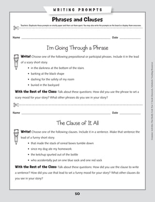WRITING PROMPTS

                                            Phrases and Clauses
       Teachers: Duplicate these prompts on sturdy paper and then cut them apart. You may also write the prompts on the board or display them onscreen.
$- - - - - - - - - - - - - - - - - - - - - - - - - - - - - - - - ----------------------------------------------- - - - - - - -
Name _______________________________________________________________ Date _______________


                                      I’m Going Through a Phrase
       Write! Choose one of the following prepositional or participial phrases. Include it in the lead
       of a scary short story.




                                                                                                                                                          Grammar Activities That Really Grab 'Em © Sarah Glasscock, Scholastic Teaching Resources
            	 • in the darkness at the bottom of the stairs
            	 • barking at the black shape
            	 • dashing for the safety of my room
            	 • buried in the backyard

 With the Rest of the Class: Talk about these questions: How did you use the phrase to set a
 scary mood for your story? What other phrases do you see in your story?

$-- - - - - - - - - - - - - - - - - - - - - - - - - - - - - - - ----------------------------------------------- - - - - - - -
Name _______________________________________________________________ Date _______________


                                                 The Clause of It All
       Write! Choose one of the following clauses. Include it in a sentence. Make that sentence the
       lead of a funny short story.
            	 • that made the stack of cereal boxes tumble down
            	 • since my dog ate my homework
            	 • the ketchup spurted out of the bottle
            	 • who accidentally put on one blue sock and one red sock

 With the Rest of the Class: Talk about these questions: How did you use the clause to write
 a sentence? How did you use that lead to set a funny mood for your story? What other clauses do
 you see in your story?




                                                                       50
 