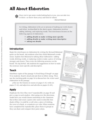 All About Elaboration

                                                                                                  ]     Once you’ve got some words looking back at you, you can take two
                                                                                                        or three—or throw them away and look for others.
                                                                                                                                                       —Bernard Malamud




                                                                                                        In writing, elaboration is the act or process of making our work clearer
                                                                                                        and richer. As described in the above quote, elaboration involves
                                                                                                        adding, deleting, and replacing words. This mini-lesson focuses on the
                                                                                                        following aspects of elaboration:
                                                                                                               • adding details to make writing more specific
Grammar Activities That Really Grab 'Em © Sarah Glasscock, Scholastic Teaching Resources




                                                                                                               • adding details to make writing more descriptive
                                                                                                               • taking out details



                                                                                           Introduction
                                                                                           Begin the mini-lesson on elaboration by writing the Bernard Malamud
                                                                                           quote on the board. Ask students what they think Malamud’s words
                                                                                           mean. Explain that Malamud is talking about elaboration—adding                                                                                       Americans
                                                                                                                                                                                                                                          doughnuts
                                                                                                                                                                                                                                                             eat about
                                                                                                                                                                                                                                                       ! huge am
                                                                                                                                                                                                                                                                          10 billion
                                                                                                                                                                                                                                                                                       doughnuts
                                                                                                                                                                                                                                                                                                      each yea
                                                                                                                                                                                                                                                1                    ount of frie                                 r—and I’m
                                                                                                                                                                                                                                         forms of                                  d and sug

                                                                                           words, deleting words, or replacing words to make a piece of writing                                                                                     fried dou                                   ared dou                       one of the
                                                                                                                                                                                                                                                                gh. The Fre                                 gh! Many                       m! That’s
                                                                                                                                                                                                                                                                               nch eat bei                               cultures                    a lot of
                                                                                                                                                                                                                                        The Mexica                                                                                 around the
                                                                                                                                                                                                                                                       ns eat chu                            gnets, pillo
                                                                                                                                                                                                                                                                    rros, long               2              ws of frie                         world hav
                                                                                                                                                                                                                                        The Greeks                               and thin                              d dough                            e
                                                                                                                                                                                                                                                      eat loukou   2                        strips of                             covered
                                                                                                                                                                                                                                                                    mas, frie                           fried dou                          in powere
                                                                                                                                                                                                                                                                                                                                                     d sugar.

                                                                                           stronger and clearer. Then write the following sentence on the
                                                                                                                                                                                                                                       0 or 8. I’ve                            d dough                              gh rolled
                                                                                                                                                                                                                                                     never bee
                                                                                                                                                                                                                                                                 2                        shaped like                          in cinnam
                                                                                                                                                                                                                                                                 n to Mexico                               the num                       on sugar.
                                                                                                                                                                                                                                           There are                             , but I’d                            bers
                                                                                                                                                                                                                                                       many sto           3                 like to go
                                                                                                                                                                                                                                                                   ries about                             one day.
                                                                                                                                                                                                                                     In the 170                                 who invent
                                                                                                                                                                                                                                                  0s, the Du                                    ed the dou

                                                                                           board: The dog barked. Ask students for suggestions on how to make
                                                                                                                                                                                                                                                               tch in New                                     ghnut.
                                                                                                                                                                                                                                     City) call                               Amsterdam
                                                                                                                                                                                                                                                ed fried bits                                 (now New
                                                                                                                                                                                                                                                               of dough                                      York
                                                                                                                                                                                                                                    (Do you                                 olykoeks,
                                                                                                                                                                                                                                               think we                                 or “oily cak
                                                                                                                                                                                                                                        5                ’d eat so              4                       es.”
                                                                                                                                                                                                                                   “oily cak                          many dou
                                                                                                                                                                                                                                              es”?) The                           ghnuts if

                                                                                           the sentence more specific and descriptive.
                                                                                                                                                                                                                                                          y didn’t hav                         they were
                                                                                                                                                                                                                                  a sailor                               e holes in                          called
                                                                                                                                                                                                                     Grammar




                                                                                                                                                                                                                                               claimed he                             them. In
                                                                                                                                                                                                                                            6                invented                              the 1800s,
                                                                                                                                                                                                                                 Elizabeth,                              the doughn
                                                                                                                                                                                                                                              had made                                  ut. His mo
                                                                                                                                                                                                               Activities




                                                                                                                                                                                                                                                           olykoeks                                   ther,
                                                                                                                                                                                                                                Hanson stu                             for him to
                                                                                                                                                                                                                                               ck an oly                             take on a
                                                                                                                                                                                                                                                          koek on                                  sea voyage
                                                                                                                                                                                                           That Reall




                                                                                                                                                                                                                                his hands                            the spoke                                   .
                                                                                                                                                                                                                                            free to stee                          of the ship
                                                                                                                                                                                                                                                          r. The oly                             ’s wheel.
                                                                                                                                                                                                                                                                                                             He needed




                                                                                           Teach
                                                                                                                                                                                                                               Another                                koek got
                                                                                                                                                                                                      y Grab ‘Em!,




                                                                                                                                                                                                                                          story say                                a hole in                               both
                                                                                                                                                                                                                                                     s that Eliz                               the middle
                                                                                                                                                                                                                               how the                           abeth Gre                                    and becam
                                                                                                                                                                                                                                         doughnut                             gory bak                                     e a doughn
                                                                                                                                                                                                                                                      got its nam                        ed a nut                                      ut.
                                                                                                                                                                                                                                                                     e. Later,                       in the mid
                                                                                                                                                                                                 Grades 3–5




                                                                                                                                                                                                                                  You can                                       people pul                         dle of the
                                                                                                                                                                                                                                             call doughn                                      led out the                     olykoek.
                                                                                                                                                                                                                                                           uts any nam                                                                  That’s
                                                                                                                                                                                                                                                                            e you wa                         nut and
                                                                                                                                                                                                                                                                                       nt to. I call                    created the
                                                                                                                                                                                                                                                                                                                                     hole.
                                                                                                                                                                                             © 2010 by




                                                                                                                                                                                                                                                                                                      them del
                                                                                                                                                                                                                                                                                                                 icious!



                                                                                           Distribute copies of the passage “A Fried Ring of Dough” on page
                                                                                                                                                                                        Sarah Glass
                                                                                                                                                                                   cock, Schol




                                                                                           55 to students. Read it aloud and ask them to follow along. Then
                                                                                                                                                                               astic Teach
                                                                                                                                                                            ing Resou




                                                                                           use the teaching guide on page 54 to discuss how the writer used
                                                                                                                                                                           rces




                                                                                           elaboration in the passage.
                                                                                           	 (Also see the lessons on nouns on pages 5­ 10, verbs on
                                                                                                                                         –
                                                                                           pages 17–22, and adjectives and adverbs on pages 23–28.)
                                                                                                                                                                              Name ___
                                                                                                                                                                                       ______                                     _________
                                                                                                                                                                                                                                              _________
                                                                                                                                                                                                                                                          _________




                                                                                           Apply
                                                                                                                                                                                                                                                                         _________
                                                                                                                                                                                                                                                                                  _________
                                                                                                                                                                                                                                                                                             _______
                                                                                                                                                                                                                                                                                                          Date ___
                                                                                                                                                                                                                                                                                                                   ______                           ________



                                                                                                                                                                              Find four
                                                                                                                                                                                                                        different
                                                                                                                                                                                                                                  things in
                                                                                                                                                                            lines belo                                                      your clas
                                                                                                                                                                                                                       w. Then                        sroom tha
                                                                                                                                                                                                                                                                 t are blue.

                                                                                           Duplicate the How Blue Am I? reproducible on page 58 and
                                                                                                                                                                                                                                think of                                     Write the
                                                                                                                                                                           describe                                                      how to des
                                                                                                                                                                                                                     it. Write                        cribe eac                         name of
                                                                                                                                                                                                                               the name                         h speciﬁc                         each thin
                                                                                                                                                                                                                                          on the cor                      color. Cre                        g on the
                                                                                                                                                                                                                                                     responding                      ate a pain
                                                                                                                                                                                                                                                                   paint can                    t color nam
                                                                                                                                                                                                                                                                             .                              e to


                                                                                           give a copy to each student. After going over the directions,
                                                                                           model how you would choose something in the classroom
                                                                                           that is blue and create a paint color name to describe that
                                                                                           shade of blue. It could be a wall color, a piece of clothing,
                                                                                                                                                                                                                                                                                                                                                                      rces
                                                                                                                                                                                                                                                                                                                                                                  ing Resou
                                                                                                                                                                                                                                                                                                                                                             astic Teach




                                                                                           the cover of a book, or a student’s eye color. When students
                                                                                                                                                                                                                                                                                                                                                        cock, Schol
                                                                                                                                                                                                                                                                                                                                                    Sarah Glass




                                                                                           have completed the reproducible, place them in groups so
                                                                                                                                                                                                                                                                                                                                              2010 by
                                                                                                                                                                                                                                                                                                                                           s 3–5 ©




                                                                                           they can share and compare their paint colors.
                                                                                                                                                                                                                                                                                                                                      ‘Em!, Grade




                                                                                                                                                               Choose one
                                                                                                                                                                           of your colo
                                                                                                                                                                                                                                                                                                                                Really Grab




                                                                                                                                                              shade of                  r names
                                                                                                                                                                       paint.                   and write
                                                                                                                                                                                                          a sho                                       rt ad for
                                                                                                                                                                                                                                                                  that
                                                                                                                                                                                                                                                                                                                                   That
                                                                                                                                                                                                                                                                                                                        Activities
                                                                                                                                                                                                                                                                                                                      Grammar




                                                                                                                                          53
 