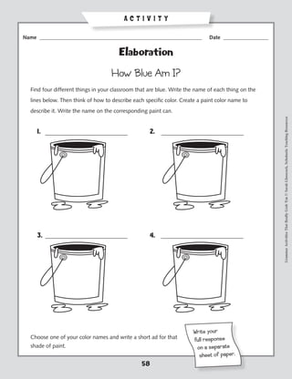 ACTIVITY

Name _____________________________________________________________            Date _________________


                                       Elaboration

                                    How Blue Am I?
  Find four different things in your classroom that are blue. Write the name of each thing on the
  lines below. Then think of how to describe each specific color. Create a paint color name to
  describe it. Write the name on the corresponding paint can.




                                                                                                       Grammar Activities That Really Grab 'Em © Sarah Glasscock, Scholastic Teaching Resources
     1.                                             2.




     3.                                             4.




                                                                       Wr ite yo ur
  Choose one of your color names and write a short ad for that         ful l resp on se
  shade of paint.                                                       on a sepa ra te
                                                                         sh eet of pa per.
                                                 58
 