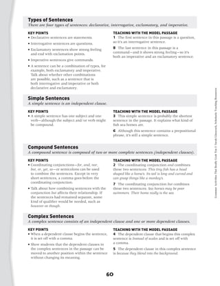 Types of Sentences
There are four types of sentences: declarative, interrogative, exclamatory, and imperative.

KEY POINTS                                          TEACHING WITH THE MODEL PASSAGE
•  eclarative sentences are statements.
  D                                                 1 The first sentence in this passage is a question,
•  nterrogative sentences are questions.
  I                                                 so it’s an interrogative sentence.

•  xclamatory sentences show strong feeling
  E                                                 8 The last sentence in this passage is a
  and end with exclamation points.                  command—and it shows strong feeling—so it’s
                                                    both an imperative and an exclamatory sentence.
•  mperative sentences give commands.
  I
•  sentence can be a combination of types, for
  A
  example, both exclamatory and imperative.
  Talk about whether other combinations
  are possible, such as a sentence that is
  both interrogative and imperative or both
  declarative and exclamatory.




                                                                                                             Grammar Activities That Really Grab 'Em © Sarah Glasscock, Scholastic Teaching Resources
Simple Sentences
A simple sentence is an independent clause.

KEY POINTS                                          TEACHING WITH THE MODEL PASSAGE
•  simple sentence has one subject and one
  A                                                 3 This simple sentence is probably the shortest
  verb—although the subject and/or verb might       sentence in the passage. It explains what kind of
  be compound. 	                                    fish sea horses are.
                                                    6 Although this sentence contains a prepositional
                                                    phrase, it’s still a simple sentence.


Compound Sentences
A compound sentence is composed of two or more complete sentences (independent clauses).

KEY POINTS                                          TEACHING WITH THE MODEL PASSAGE
•  oordinating conjunctions—for, and, nor,
  C                                                 2 The coordinating conjunction and combines
  but, or, yet, so—or semicolons can be used        these two sentences: This tiny fish has a head
  to combine the sentences. Except in very          shaped like a horse’s. Its tail is long and curved and
  short sentences, a comma goes before the          can grasp things like a monkey’s.
  coordinating conjunction.                         7 The coordinating conjunction but combines
•  alk about how combining sentences with the
  T                                                 these two sentences: Sea horses may be poor
  conjunction but affects their relationship. If    swimmers. Their home really is the sea.
  the sentences had remained separate, some
  kind of qualifier would be needed, such as
  however or though.	


Complex Sentences
A complex sentence consists of an independent clause and one or more dependent clauses.

KEY POINTS                                          TEACHING WITH THE MODEL PASSAGE
•  hen a dependent clause begins the sentence,
  W                                                 4 The dependent clause that begins this complex
  it is set off with a comma.                       sentence is Instead of scales and is set off with
•  how students that the dependent clauses in
  S                                                 a comma.
  the complex sentences in the passage can be       5 The dependent clause in this complex sentence
  moved to another position within the sentence     is because they blend into the background.
  without changing its meaning.	



                                                   60
 