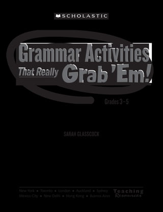 Grammar Activities That Really Grab 'Em © Sarah Glasscock, Scholastic Teaching Resources




                                                                                           That Really

                                                                                                                                               Grades 3–5
                                                                                                                      SARAH GLASSCOCK


                                                                                                                      SARAH GLASSCOCK




                                                                                           New York  •  Toronto  •  London  •  Auckland  •  Sydney
                                                                                           Mexico City  •  New Delhi  •  Hong Kong  •  Buenos Aires
 