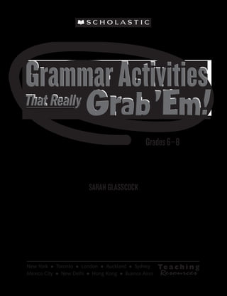 Grammar Activities That Really Grab 'Em © Sarah Glasscock, Scholastic Teaching Resources




                                                                                           That Really

                                                                                                                                               Grades 6–8
                                                                                                                      SARAH GLASSCOCK


                                                                                                                      SARAH GLASSCOCK




                                                                                           New York  •  Toronto  •  London  •  Auckland  •  Sydney
                                                                                           Mexico City  •  New Delhi  •  Hong Kong  •  Buenos Aires
 