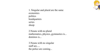 1. Singular and plural are the same
economics
politics
headquarters
series
sheep
2.Nouns with no plural
mathematics, physics, gymnastics is...
dominos is...
3.Nouns with no singular
staff are.....
the police are coming...
 