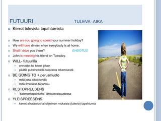 FUTUURI                                              TULEVA AIKA
   Kerrot tulevista tapahtumista

   How are you going to spend your summer holiday?
   We will have dinner when everybody is at home.
   Shall I drive you there?                        EHDOTUS
   John is meeting his friend on Tuesday.
   WILL- futuurilla
        ennustat tai toteat jotain
        päätät puhehetkellä tulevasta tekemisestä
   BE GOING TO + perusmuoto
        mitä joku aikoo tehdä
        mitä ilmeisesti tapahtuu
   KESTOPREESENS
        ’kalenteritapahtuma’ lähitulevaisuudessa
   YLEISPREESENS
        kerrot aikataulun tai ohjelman mukaisia (tulevia) tapahtumia
 