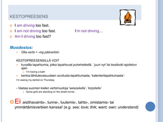 KESTOPREESENS
   I am driving too fast.
   I am not driving too fast.                            I’m not driving…
   Am I driving too fast?

Muodostus:
        Olla-verbi + -ing pääverbiin

     KESTOPREESENSILLÄ VOIT
      kuvailla tapahtumia, jotka tapahtuvat puhehetkellä, ’ juuri nyt’ tai kestävät rajoitetun
       ajan
             I’m having a bath
        kertoa lähitulevaisuuteen sovitusta tapahtumasta, ’kalenteritapahtumasta’:
     I’m seeing my dentist on Thursday.


     - Vastaa suomen kielen verbimuotoja ’seisoskella’, ’kirjoitella’
             Some girls are standing on the street corner.



 Ei aistihavainto-, tunne-, luulemis-, tahto-, omistamis- tai
    ymmärtämisverbien kanssa! (e.g. see; love; thik; want; own; understand)
                                                              sorry, 'THINK':)
 