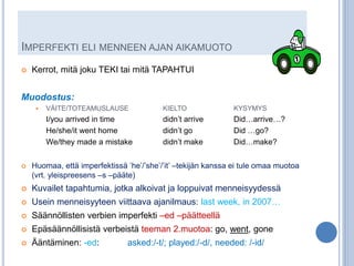 IMPERFEKTI ELI MENNEEN AJAN AIKAMUOTO
   Kerrot, mitä joku TEKI tai mitä TAPAHTUI


Muodostus:
        VÄITE/TOTEAMUSLAUSE              KIELTO              KYSYMYS
         I/you arrived in time            didn’t arrive       Did…arrive…?
         He/she/it went home              didn’t go           Did …go?
         We/they made a mistake           didn’t make         Did…make?


   Huomaa, että imperfektissä ’he’/’she’/’it’ –tekijän kanssa ei tule omaa muotoa
    (vrt. yleispreesens –s –pääte)
   Kuvailet tapahtumia, jotka alkoivat ja loppuivat menneisyydessä
   Usein menneisyyteen viittaava ajanilmaus: last week, in 2007…
   Säännöllisten verbien imperfekti –ed –päätteellä
   Epäsäännöllisistä verbeistä teeman 2.muotoa: go, went, gone
   Ääntäminen: -ed:           asked:/-t/; played:/-d/, needed: /-id/
 