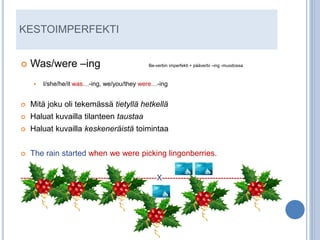 KESTOIMPERFEKTI


   Was/were –ing                              Be-verbin imperfekti + pääverbi –ing -muodossa



       I/she/he/it was…-ing, we/you/they were…-ing


   Mitä joku oli tekemässä tietyllä hetkellä
   Haluat kuvailla tilanteen taustaa
   Haluat kuvailla keskeneräistä toimintaa


   The rain started when we were picking lingonberries.


---------------------------------------------------X----------------------------------------
 
